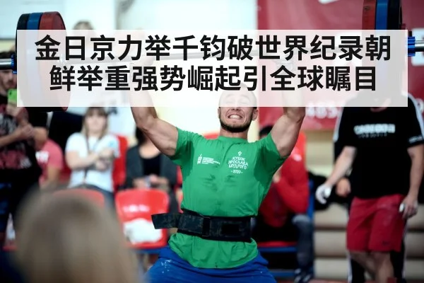 金日京力举千钧破世界纪录朝鲜举重强势崛起引全球瞩目
