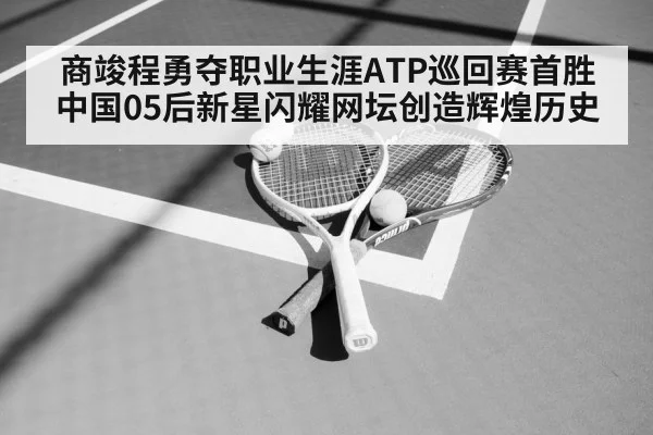 商竣程勇夺职业生涯ATP巡回赛首胜 中国05后新星闪耀网坛创造辉煌历史