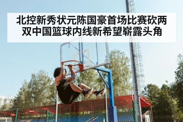 北控新秀状元陈国豪首场比赛砍两双中国篮球内线新希望崭露头角